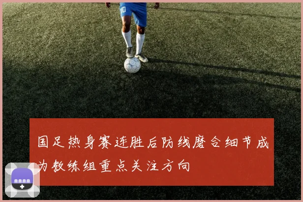 国足热身赛连胜后防线磨合细节成为教练组重点关注方向