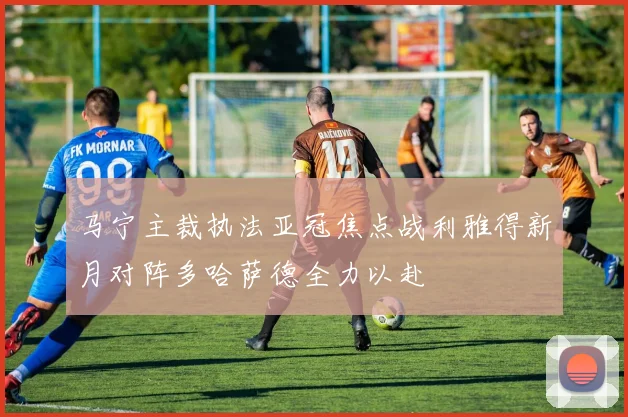 马宁主裁执法亚冠焦点战利雅得新月对阵多哈萨德全力以赴