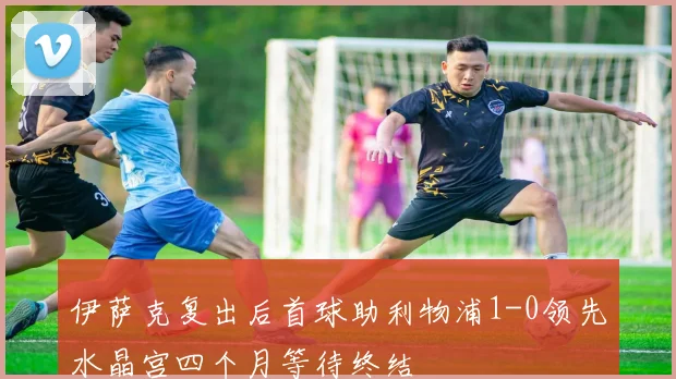 伊萨克复出后首球助利物浦1-0领先水晶宫四个月等待终结
