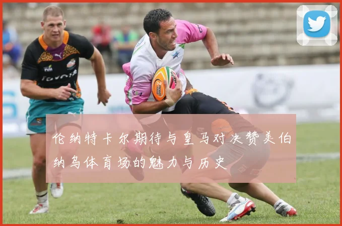 伦纳特卡尔期待与皇马对决赞美伯纳乌体育场的魅力与历史