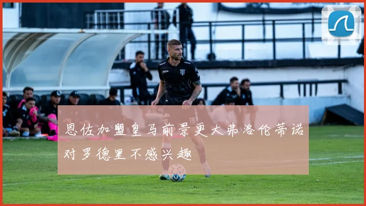 恩佐加盟皇马前景更大弗洛伦蒂诺对罗德里不感兴趣
